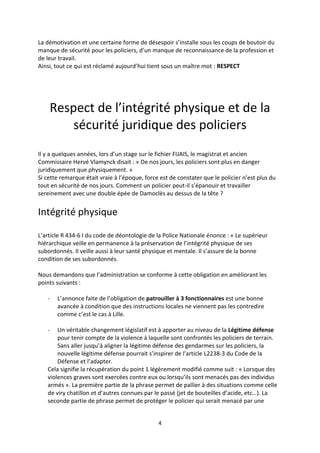 4
La démotivation et une certaine forme de désespoir s’installe sous les coups de boutoir du
manque de sécurité pour les policiers, d’un manque de reconnaissance de la profession et
de leur travail.
Ainsi, tout ce qui est réclamé aujourd’hui tient sous un maître mot : RESPECT
Respect de l’intégrité physique et de la
sécurité juridique des policiers
Il y a quelques années, lors d’un stage sur le fichier FIJAIS, le magistrat et ancien
Commissaire Hervé Vlamynck disait : « De nos jours, les policiers sont plus en danger
juridiquement que physiquement. »
Si cette remarque était vraie à l’époque, force est de constater que le policier n’est plus du
tout en sécurité de nos jours. Comment un policier peut-il s’épanouir et travailler
sereinement avec une double épée de Damoclès au dessus de la tête ?
Intégrité physique
L’article R 434-6 I du code de déontologie de la Police Nationale énonce : « Le supérieur
hiérarchique veille en permanence à la préservation de l’intégrité physique de ses
subordonnés. Il veille aussi à leur santé physique et mentale. Il s’assure de la bonne
condition de ses subordonnés.
Nous demandons que l’administration se conforme à cette obligation en améliorant les
points suivants :
- L’annonce faite de l’obligation de patrouiller à 3 fonctionnaires est une bonne
avancée à condition que des instructions locales ne viennent pas les contredire
comme c’est le cas à Lille.
- Un véritable changement législatif est à apporter au niveau de la Légitime défense
pour tenir compte de la violence à laquelle sont confrontés les policiers de terrain.
Sans aller jusqu’à aligner la légitime défense des gendarmes sur les policiers, la
nouvelle légitime défense pourrait s’inspirer de l’article L2238-3 du Code de la
Défense et l’adapter.
Cela signifie la récupération du point 1 légèrement modifié comme suit : « Lorsque des
violences graves sont exercées contre eux ou lorsqu’ils sont menacés pas des individus
armés ». La première partie de la phrase permet de pallier à des situations comme celle
de viry chatillon et d’autres connues par le passé (jet de bouteilles d’acide, etc…). La
seconde partie de phrase permet de protéger le policier qui serait menacé par une
 
