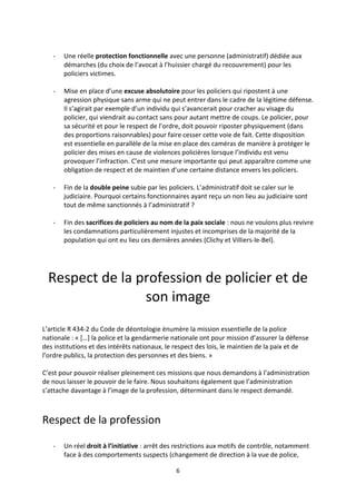 6
- Une réelle protection fonctionnelle avec une personne (administratif) dédiée aux
démarches (du choix de l’avocat à l’huissier chargé du recouvrement) pour les
policiers victimes.
- Mise en place d’une excuse absolutoire pour les policiers qui ripostent à une
agression physique sans arme qui ne peut entrer dans le cadre de la légitime défense.
Il s’agirait par exemple d’un individu qui s’avancerait pour cracher au visage du
policier, qui viendrait au contact sans pour autant mettre de coups. Le policier, pour
sa sécurité et pour le respect de l’ordre, doit pouvoir riposter physiquement (dans
des proportions raisonnables) pour faire cesser cette voie de fait. Cette disposition
est essentielle en parallèle de la mise en place des caméras de manière à protéger le
policier des mises en cause de violences policières lorsque l’individu est venu
provoquer l’infraction. C’est une mesure importante qui peut apparaître comme une
obligation de respect et de maintien d’une certaine distance envers les policiers.
- Fin de la double peine subie par les policiers. L’administratif doit se caler sur le
judiciaire. Pourquoi certains fonctionnaires ayant reçu un non lieu au judiciaire sont
tout de même sanctionnés à l’administratif ?
- Fin des sacrifices de policiers au nom de la paix sociale : nous ne voulons plus revivre
les condamnations particulièrement injustes et incomprises de la majorité de la
population qui ont eu lieu ces dernières années (Clichy et Villiers-le-Bel).
Respect de la profession de policier et de
son image
L’article R 434-2 du Code de déontologie énumère la mission essentielle de la police
nationale : « […] la police et la gendarmerie nationale ont pour mission d’assurer la défense
des institutions et des intérêts nationaux, le respect des lois, le maintien de la paix et de
l’ordre publics, la protection des personnes et des biens. »
C’est pour pouvoir réaliser pleinement ces missions que nous demandons à l’administration
de nous laisser le pouvoir de le faire. Nous souhaitons également que l’administration
s’attache davantage à l’image de la profession, déterminant dans le respect demandé.
Respect de la profession
- Un réel droit à l’initiative : arrêt des restrictions aux motifs de contrôle, notamment
face à des comportements suspects (changement de direction à la vue de police,
 