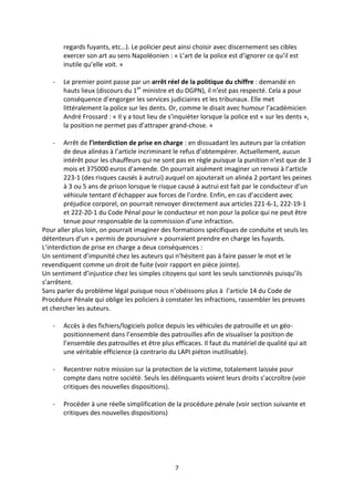 7
regards fuyants, etc…). Le policier peut ainsi choisir avec discernement ses cibles
exercer son art au sens Napoléonien : « L’art de la police est d’ignorer ce qu’il est
inutile qu’elle voit. »
- Le premier point passe par un arrêt réel de la politique du chiffre : demandé en
hauts lieux (discours du 1er
ministre et du DGPN), il n’est pas respecté. Cela a pour
conséquence d’engorger les services judiciaires et les tribunaux. Elle met
littéralement la police sur les dents. Or, comme le disait avec humour l’académicien
André Frossard : « Il y a tout lieu de s’inquiéter lorsque la police est « sur les dents »,
la position ne permet pas d’attraper grand-chose. »
- Arrêt de l’interdiction de prise en charge : en dissuadant les auteurs par la création
de deux alinéas à l’article incriminant le refus d’obtempérer. Actuellement, aucun
intérêt pour les chauffeurs qui ne sont pas en règle puisque la punition n’est que de 3
mois et 375000 euros d’amende. On pourrait aisément imaginer un renvoi à l’article
223-1 (des risques causés à autrui) auquel on ajouterait un alinéa 2 portant les peines
à 3 ou 5 ans de prison lorsque le risque causé à autrui est fait par le conducteur d’un
véhicule tentant d’échapper aux forces de l’ordre. Enfin, en cas d’accident avec
préjudice corporel, on pourrait renvoyer directement aux articles 221-6-1, 222-19-1
et 222-20-1 du Code Pénal pour le conducteur et non pour la police qui ne peut être
tenue pour responsable de la commission d’une infraction.
Pour aller plus loin, on pourrait imaginer des formations spécifiques de conduite et seuls les
détenteurs d’un « permis de poursuivre » pourraient prendre en charge les fuyards.
L’interdiction de prise en charge a deux conséquences :
Un sentiment d’impunité chez les auteurs qui n’hésitent pas à faire passer le mot et le
revendiquent comme un droit de fuite (voir rapport en pièce jointe).
Un sentiment d’injustice chez les simples citoyens qui sont les seuls sanctionnés puisqu’ils
s’arrêtent.
Sans parler du problème légal puisque nous n’obéissons plus à l’article 14 du Code de
Procédure Pénale qui oblige les policiers à constater les infractions, rassembler les preuves
et chercher les auteurs.
- Accès à des fichiers/logiciels police depuis les véhicules de patrouille et un géo-
positionnement dans l’ensemble des patrouilles afin de visualiser la position de
l’ensemble des patrouilles et être plus efficaces. Il faut du matériel de qualité qui ait
une véritable efficience (à contrario du LAPI piéton inutilisable).
- Recentrer notre mission sur la protection de la victime, totalement laissée pour
compte dans notre société. Seuls les délinquants voient leurs droits s’accroître (voir
critiques des nouvelles dispositions).
- Procéder à une réelle simplification de la procédure pénale (voir section suivante et
critiques des nouvelles dispositions)
 