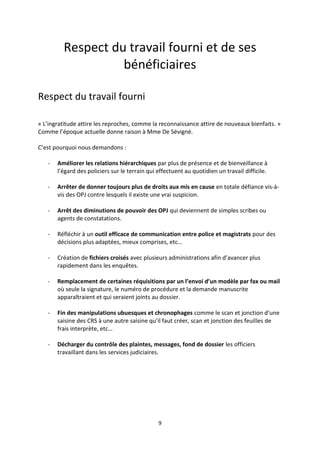 9
Respect du travail fourni et de ses
bénéficiaires
Respect du travail fourni
« L’ingratitude attire les reproches, comme la reconnaissance attire de nouveaux bienfaits. »
Comme l’époque actuelle donne raison à Mme De Sévigné.
C’est pourquoi nous demandons :
- Améliorer les relations hiérarchiques par plus de présence et de bienveillance à
l’égard des policiers sur le terrain qui effectuent au quotidien un travail difficile.
- Arrêter de donner toujours plus de droits aux mis en cause en totale défiance vis-à-
vis des OPJ contre lesquels il existe une vrai suspicion.
- Arrêt des diminutions de pouvoir des OPJ qui deviennent de simples scribes ou
agents de constatations.
- Réfléchir à un outil efficace de communication entre police et magistrats pour des
décisions plus adaptées, mieux comprises, etc…
- Création de fichiers croisés avec plusieurs administrations afin d’avancer plus
rapidement dans les enquêtes.
- Remplacement de certaines réquisitions par un l’envoi d’un modèle par fax ou mail
où seule la signature, le numéro de procédure et la demande manuscrite
apparaîtraient et qui seraient joints au dossier.
- Fin des manipulations ubuesques et chronophages comme le scan et jonction d’une
saisine des CRS à une autre saisine qu’il faut créer, scan et jonction des feuilles de
frais interprète, etc…
- Décharger du contrôle des plaintes, messages, fond de dossier les officiers
travaillant dans les services judiciaires.
 