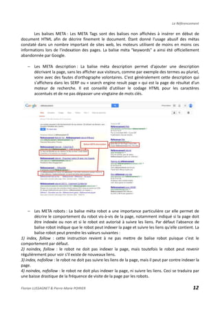 Le Référencement
Les balises META : Les META Tags sont des balises non affichées à insérer en début de
document HTML afin de décrire finement le document. Étant donné l'usage abusif des métas
constaté dans un nombre important de sites web, les moteurs utilisent de moins en moins ces
informations lors de l'indexation des pages. La balise méta "keywords" a ainsi été officiellement
abandonnée par Google.
− Les META description : La balise méta description permet d'ajouter une description
décrivant la page, sans les afficher aux visiteurs, comme par exemple des termes au pluriel,
voire avec des fautes d'orthographe volontaires. C'est généralement cette description qui
s'affichera dans les SERP ou « search engine result page » qui est la page de résultat d’un
moteur de recherche. Il est conseillé d'utiliser le codage HTML pour les caractères
accentués et de ne pas dépasser une vingtaine de mots clés.
− Les META robots : La balise méta robot a une importance particulière car elle permet de
décrire le comportement du robot vis-à-vis de la page, notamment indiqué si la page doit
être indexée ou non et si le robot est autorisé à suivre les liens. Par défaut l'absence de
balise robot indique que le robot peut indexer la page et suivre les liens qu'elle contient. La
balise robot peut prendre les valeurs suivantes :
1) index, follow : cette instruction revient à ne pas mettre de balise robot puisque c'est le
comportement par défaut.
2) noindex, follow : le robot ne doit pas indexer la page, mais toutefois le robot peut revenir
régulièrement pour voir s'il existe de nouveaux liens.
3) index, nofollow : le robot ne doit pas suivre les liens de la page, mais il peut par contre indexer la
page.
4) noindex, nofollow : le robot ne doit plus indexer la page, ni suivre les liens. Ceci se traduira par
une baisse drastique de la fréquence de visite de la page par les robots.
Florian LUSSAGNET & Pierre-Marie POIRIER 12
 