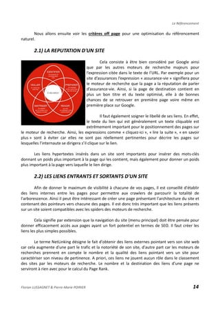 Le Référencement
Nous allons ensuite voir les critères off page pour une optimisation du référencement
naturel.
2.1) LA REPUTATION D'UN SITE
Cela consiste à être bien considéré par Google ainsi
que par les autres moteurs de recherche majeurs pour
l’expression citée dans le texte de l’URL. Par exemple pour un
site d’assurances l’expression « assurance-vie » signifiera pour
le moteur de recherche que la page a la réputation de parler
d’assurance-vie. Ainsi, si la page de destination contient en
plus un bon titre et du texte optimisé, elle à de bonnes
chances de se retrouver en première page voire même en
première place sur Google.
Il faut également soigner le libellé de ses liens. En effet,
le texte du lien qui est généralement un texte cliquable est
extrêmement important pour le positionnement des pages sur
le moteur de recherche. Ainsi, les expressions comme « cliquez-ici », « lire la suite », « en savoir
plus » sont à éviter car elles ne sont pas réellement pertinentes pour décrire les pages sur
lesquelles l’internaute se dirigera s’il clique sur le lien.
Les liens hypertextes insérés dans un site sont importants pour insérer des mots-clés
donnant un poids plus important à la page qui les contient, mais également pour donner un poids
plus important à la page vers laquelle le lien dirige.
2.2) LES LIENS ENTRANTS ET SORTANTS D'UN SITE
Afin de donner le maximum de visibilité à chacune de vos pages, il est conseillé d'établir
des liens internes entre les pages pour permettre aux crawlers de parcourir la totalité de
l'arborescence. Ainsi il peut être intéressant de créer une page présentant l'architecture du site et
contenant des pointeurs vers chacune des pages. Il est donc très important que les liens présents
sur un site soient compatibles avec les spiders des moteurs de recherche.
Cela signifie par extension que la navigation du site (menu principal) doit être pensée pour
donner efficacement accès aux pages ayant un fort potentiel en termes de SEO. Il faut créer les
liens les plus simples possibles.
Le terme NetLinking désigne le fait d'obtenir des liens externes pointant vers son site web
car cela augmente d'une part le trafic et la notoriété de son site, d'autre part car les moteurs de
recherches prennent en compte le nombre et la qualité des liens pointant vers un site pour
caractériser son niveau de pertinence. A priori, ces liens ne jouent aucun rôle dans le classement
des sites par les moteurs de recherche. Le nombre et la destination des liens d’une page ne
serviront à rien avec pour le calcul du Page Rank.
Florian LUSSAGNET & Pierre-Marie POIRIER 14
 
