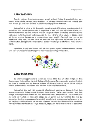 Le Référencement
2.3) LE PAGE RANK
Tous les moteurs de recherche majeurs actuels utilisent l’indice de popularité dans leurs
critères de pertinence. Cet indice était au départ calculé selon un mode quantitatif. Plus une page
avait de liens qui pointaient vers elle, plus son indice de popularité était élevé.
Aujourd’hui, le calcul se fait de manière complètement différente en tenant compte de la
qualité des liens trouvés pointant vers la page cible. Il n’est donc plus nécessaire de nos jours
d’avoir énormément de liens pointant vers son site pour obtenir une bonne popularité sur les
moteurs de recherche, mais il vaut mieux avoir des liens « à forte valeur ajoutée ». Google a ainsi
fait de son système d’analyse de la popularité des pages appelé « PageRank » du nom de son
concepteur Larry Page, l’un des outils de pointe de son algorithme de pertinence et de sa
communication. Le Page Rank s’affiche dans la barre d’outils Google et affiche une valeur allant de
0 à 10.
Cependant, le Page Rank seul ne suffit pas pour que les pages d’un site soient bien classées,
car il n’est qu’un des critères utilisé par les moteurs de recherche parmi d’autres.
2.4) LE TRUST RANK
Ce critère est apparu dans le courant de l’année 2004, dans un article rédigé par deux
chercheurs de l’université de Stanford. Il désigne l’indice de confiance accordé à un site web. Ainsi,
cet indice se propage d’un site à l’autre de façon décroissante. Plus on est loin du site initial au
sens du nombre de clics nécessaires pour y arriver, plus le Trust Rank diminue.
Aujourd’hui, bien qu’il n’ait jamais été officiellement reconnu par Google, le Trust Rank
semble être au cœur de l’algorithme du moteur de recherche. En effet, pour être bien classé dans
Google, il est important d’obtenir des liens depuis des sites « de confiance ». Le classement d’un
site dans les résultats de recherche Google est en partie basé sur l’analyse des sites qui
comportent des liens vers vos pages. La quantité, la qualité et la pertinence de ces liens sont prises
en compte pour l’évaluation du site. Les sites proposant des liens vers le site concerné peuvent en
effet fournir des informations sur l’objet de celui-ci, et peuvent indiquer sa qualité et sa popularité.
Florian LUSSAGNET & Pierre-Marie POIRIER 15
 