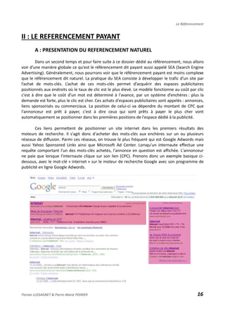 Le Référencement
II : LE REFERENCEMENT PAYANT
A : PRESENTATION DU REFERENCEMENT NATUREL
Dans un second temps et pour faire suite à ce dossier dédié au référencement, nous allons
voir d'une manière globale ce qu'est le référencement dit payant aussi appelé SEA (Search Engine
Advertising). Généralement, nous pourrons voir que le référencement payant est moins complexe
que le référencement dit naturel. La pratique du SEA consiste à développer le trafic d’un site par
l’achat de mots-clés. L’achat de ces mots-clés permet d’acquérir des espaces publicitaires
positionnés aux endroits où le taux de clic est le plus élevé. Le modèle fonctionne au coût par clic
c'est à dire que le coût d’un mot est déterminé à l'avance, par un système d’enchères : plus la
demande est forte, plus le clic est cher. Ces achats d'espaces publicitaires sont appelés : annonces,
liens sponsorisés ou commerciaux. La position de celui-ci va dépendre du montant de CPC que
l'annonceur est prêt à payer, c'est à dire ceux qui sont prêts à payer le plus cher vont
automatiquement se positionner dans les premières positions de l'espace dédié à la publicité.
Ces liens permettent de positionner un site internet dans les premiers résultats des
moteurs de recherche. Il s'agit donc d'acheter des mots-clés aux enchères sur un ou plusieurs
réseaux de diffusion. Parmi ces réseaux, on trouve le plus fréquent qui est Google Adwords mais
aussi Yahoo Sponsored Links ainsi que Microsoft Ad Center. Lorsqu'un internaute effectue une
requête comportant l'un des mots-clés achetés, l'annonce en question est affichée. L'annonceur
ne paie que lorsque l'internaute clique sur son lien (CPC). Prenons donc un exemple basique ci-
dessous, avec le mot-clé « internet » sur le moteur de recherche Google avec son programme de
publicité en ligne Google Adwords.
Florian LUSSAGNET & Pierre-Marie POIRIER 16
 