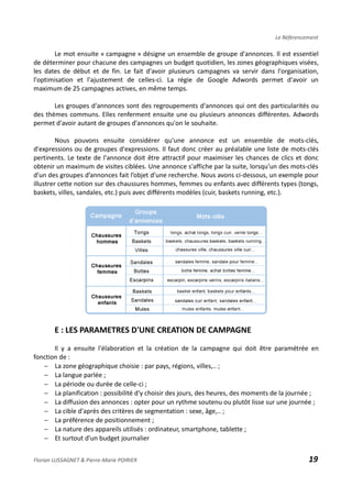 Le Référencement
Le mot ensuite « campagne » désigne un ensemble de groupe d'annonces. Il est essentiel
de déterminer pour chacune des campagnes un budget quotidien, les zones géographiques visées,
les dates de début et de fin. Le fait d'avoir plusieurs campagnes va servir dans l'organisation,
l'optimisation et l'ajustement de celles-ci. La régie de Google Adwords permet d'avoir un
maximum de 25 campagnes actives, en même temps.
Les groupes d'annonces sont des regroupements d'annonces qui ont des particularités ou
des thèmes communs. Elles renferment ensuite une ou plusieurs annonces différentes. Adwords
permet d'avoir autant de groupes d'annonces qu'on le souhaite.
Nous pouvons ensuite considérer qu'une annonce est un ensemble de mots-clés,
d'expressions ou de groupes d'expressions. Il faut donc créer au préalable une liste de mots-clés
pertinents. Le texte de l'annonce doit être attractif pour maximiser les chances de clics et donc
obtenir un maximum de visites ciblées. Une annonce s'affiche par la suite, lorsqu’un des mots-clés
d’un des groupes d’annonces fait l’objet d’une recherche. Nous avons ci-dessous, un exemple pour
illustrer cette notion sur des chaussures hommes, femmes ou enfants avec différents types (tongs,
baskets, villes, sandales, etc.) puis avec différents modèles (cuir, baskets running, etc.).
E : LES PARAMETRES D'UNE CREATION DE CAMPAGNE
Il y a ensuite l'élaboration et la création de la campagne qui doit être paramétrée en
fonction de :
− La zone géographique choisie : par pays, régions, villes,.. ;
− La langue parlée ;
− La période ou durée de celle-ci ;
− La planification : possibilité d'y choisir des jours, des heures, des moments de la journée ;
− La diffusion des annonces : opter pour un rythme soutenu ou plutôt lisse sur une journée ;
− La cible d'après des critères de segmentation : sexe, âge,.. ;
− La préférence de positionnement ;
− La nature des appareils utilisés : ordinateur, smartphone, tablette ;
− Et surtout d'un budget journalier
Florian LUSSAGNET & Pierre-Marie POIRIER 19
 
