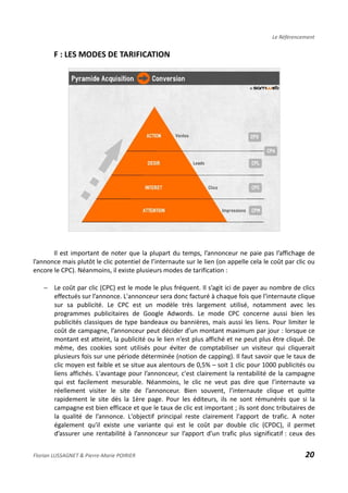 Le Référencement
F : LES MODES DE TARIFICATION
Il est important de noter que la plupart du temps, l’annonceur ne paie pas l’affichage de
l’annonce mais plutôt le clic potentiel de l’internaute sur le lien (on appelle cela le coût par clic ou
encore le CPC). Néanmoins, il existe plusieurs modes de tarification :
− Le coût par clic (CPC) est le mode le plus fréquent. Il s’agit ici de payer au nombre de clics
effectués sur l’annonce. L'annonceur sera donc facturé à chaque fois que l'internaute clique
sur sa publicité. Le CPC est un modèle très largement utilisé, notamment avec les
programmes publicitaires de Google Adwords. Le mode CPC concerne aussi bien les
publicités classiques de type bandeaux ou bannières, mais aussi les liens. Pour limiter le
coût de campagne, l’annonceur peut décider d’un montant maximum par jour : lorsque ce
montant est atteint, la publicité ou le lien n’est plus affiché et ne peut plus être cliqué. De
même, des cookies sont utilisés pour éviter de comptabiliser un visiteur qui cliquerait
plusieurs fois sur une période déterminée (notion de capping). Il faut savoir que le taux de
clic moyen est faible et se situe aux alentours de 0,5% – soit 1 clic pour 1000 publicités ou
liens affichés. L'avantage pour l’annonceur, c'est clairement la rentabilité de la campagne
qui est facilement mesurable. Néanmoins, le clic ne veut pas dire que l’internaute va
réellement visiter le site de l’annonceur. Bien souvent, l’internaute clique et quitte
rapidement le site dès la 1ère page. Pour les éditeurs, ils ne sont rémunérés que si la
campagne est bien efficace et que le taux de clic est important ; ils sont donc tributaires de
la qualité de l’annonce. L'objectif principal reste clairement l'apport de trafic. A noter
également qu'il existe une variante qui est le coût par double clic (CPDC), il permet
d’assurer une rentabilité à l’annonceur sur l’apport d’un trafic plus significatif : ceux des
Florian LUSSAGNET & Pierre-Marie POIRIER 20
 