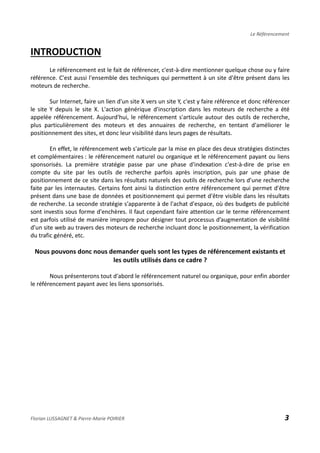 Le Référencement
INTRODUCTION
Le référencement est le fait de référencer, c'est-à-dire mentionner quelque chose ou y faire
référence. C'est aussi l'ensemble des techniques qui permettent à un site d'être présent dans les
moteurs de recherche.
Sur Internet, faire un lien d'un site X vers un site Y, c'est y faire référence et donc référencer
le site Y depuis le site X. L'action générique d'inscription dans les moteurs de recherche a été
appelée référencement. Aujourd'hui, le référencement s'articule autour des outils de recherche,
plus particulièrement des moteurs et des annuaires de recherche, en tentant d'améliorer le
positionnement des sites, et donc leur visibilité dans leurs pages de résultats.
En effet, le référencement web s'articule par la mise en place des deux stratégies distinctes
et complémentaires : le référencement naturel ou organique et le référencement payant ou liens
sponsorisés. La première stratégie passe par une phase d'indexation c'est-à-dire de prise en
compte du site par les outils de recherche parfois après inscription, puis par une phase de
positionnement de ce site dans les résultats naturels des outils de recherche lors d'une recherche
faite par les internautes. Certains font ainsi la distinction entre référencement qui permet d'être
présent dans une base de données et positionnement qui permet d'être visible dans les résultats
de recherche. La seconde stratégie s'apparente à de l'achat d'espace, où des budgets de publicité
sont investis sous forme d'enchères. Il faut cependant faire attention car le terme référencement
est parfois utilisé de manière impropre pour désigner tout processus d’augmentation de visibilité
d’un site web au travers des moteurs de recherche incluant donc le positionnement, la vérification
du trafic généré, etc.
Nous pouvons donc nous demander quels sont les types de référencement existants et
les outils utilisés dans ce cadre ?
Nous présenterons tout d'abord le référencement naturel ou organique, pour enfin aborder
le référencement payant avec les liens sponsorisés.
Florian LUSSAGNET & Pierre-Marie POIRIER 3
 