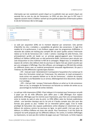 Le Référencement
internautes qui non seulement auront cliqué sur la publicité mais qui auront cliqué une
seconde fois au sein du site de l’annonceur. Le CPDC est plus cher que le CPC mais il
rapporte souvent moins à l’éditeur sachant qu’une grande proportion d’internaute quittera
le site de l’annonceur dès la 1ère page.
− Le coût par acquisition (CPA) est le montant dépensé par conversion. Cela permet
d’identifier les clics « rentables », susceptibles de générer des conversions. Il s’agit d’un
modèle lié à la performance, il est d'ailleurs apparu avec les programmes d’affiliation. Il
nécessite des cookies de tracking plus complet afin de savoir quelles actions l’internaute
réalise sur le site de l’annonceur (clic > visite > action). L'avantage de cette formule, c'est
principalement qu'elle est basée sur un principe gagnant-gagnant pour l’annonceur
(affilieur) et l’éditeur (affilié) avec un réel partenariat établi. L’annonceur peut calculer son
coût d’acquisition et ainsi maîtriser le ROI de la campagne. Malgré tout, la rentabilité des
espaces de certains sites éditeurs (tels les journaux en ligne) n’est pas autant assurée que
par une campagne à l’affichage. Pour être efficace, une campagne au CPA doit être activée
sur différents leviers avec un matériel promotionnel renouvelé régulièrement. On peut à
l'intérieur du CPA différencier 2 grands types d’action :
- CPL – Cost per Lead : Généralement il correspond à l’acquisition d’un contact par le
biais d’un formulaire rempli par l’internaute. Par extension, le Lead correspond à
toute action non payante réalisée sur le site de l’annonceur : création de compte,
inscription à une Newsletter ou un service, téléchargement d’un document, réponse
à un sondage…
- CPS – Cost per Sale : Lorsque l’internaute effectue un achat sur le site annonceur.
Dans ce cas, la campagne de l’annonceur est facturée au nombre de ventes ou au
pourcentage du montant de ventes réalisées.
− Le coût par mille impressions (CPM). Il faut indiquer ici le montant que l'annonceur est prêt
à payer par lot de mille diffusions (prix défini pour 1 000 affichages d'un espace
publicitaire). Affichages que l’on nomme aussi Impressions, pour faire une correspondance
entre le monde du web et celui du print. Le CPM diffère selon les formats publicitaires
utilisés : une bannière classique sera le 1er prix et il faudra compter plus cher pour des
formats plus grands ou plus “visibles’ tel un interstitiel (pleine page). C’est le mode
privilégié de facturation des espaces publicitaires online (display) et notamment par les
éditeurs de contenus comme les journaux en ligne. Le point positif, c'est que pour les
éditeurs, le chiffres d'affaires est assez vite calculé. Pour l’annonceur, il est très facile de
comparer les tarifs proposés par les différents éditeurs. Par contre, le nombre d’affichages
ou impressions, ne veut pas dire nombre de pages vues par l’internaute. La limite majeure
Florian LUSSAGNET & Pierre-Marie POIRIER 21
 