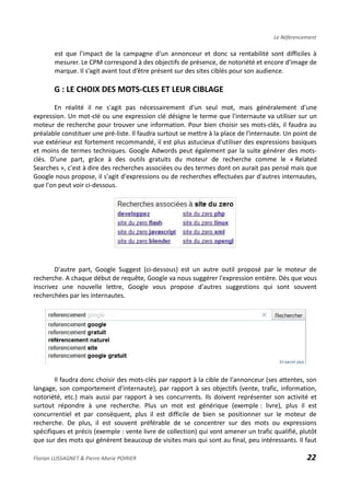 Le Référencement
est que l’impact de la campagne d'un annonceur et donc sa rentabilité sont difficiles à
mesurer. Le CPM correspond à des objectifs de présence, de notoriété et encore d'image de
marque. Il s’agit avant tout d’être présent sur des sites ciblés pour son audience.
G : LE CHOIX DES MOTS-CLES ET LEUR CIBLAGE
En réalité il ne s'agit pas nécessairement d'un seul mot, mais généralement d'une
expression. Un mot-clé ou une expression clé désigne le terme que l'internaute va utiliser sur un
moteur de recherche pour trouver une information. Pour bien choisir ses mots-clés, il faudra au
préalable constituer une pré-liste. Il faudra surtout se mettre à la place de l'internaute. Un point de
vue extérieur est fortement recommandé, il est plus astucieux d'utiliser des expressions basiques
et moins de termes techniques. Google Adwords peut également par la suite générer des mots-
clés. D'une part, grâce à des outils gratuits du moteur de recherche comme le « Related
Searches », c'est à dire des recherches associées ou des termes dont on aurait pas pensé mais que
Google nous propose, il s'agit d'expressions ou de recherches effectuées par d'autres internautes,
que l'on peut voir ci-dessous.
D'autre part, Google Suggest (ci-dessous) est un autre outil proposé par le moteur de
recherche. A chaque début de requête, Google va nous suggérer l'expression entière. Dès que vous
inscrivez une nouvelle lettre, Google vous propose d'autres suggestions qui sont souvent
recherchées par les internautes.
Il faudra donc choisir des mots-clés par rapport à la cible de l'annonceur (ses attentes, son
langage, son comportement d'internaute), par rapport à ses objectifs (vente, trafic, information,
notoriété, etc.) mais aussi par rapport à ses concurrents. Ils doivent représenter son activité et
surtout répondre à une recherche. Plus un mot est générique (exemple : livre), plus il est
concurrentiel et par conséquent, plus il est difficile de bien se positionner sur le moteur de
recherche. De plus, il est souvent préférable de se concentrer sur des mots ou expressions
spécifiques et précis (exemple : vente livre de collection) qui vont amener un trafic qualifié, plutôt
que sur des mots qui génèrent beaucoup de visites mais qui sont au final, peu intéressants. Il faut
Florian LUSSAGNET & Pierre-Marie POIRIER 22
 