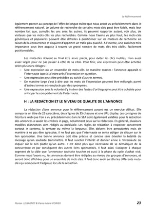 Le Référencement
également penser au concept de l'effet de longue traîne que nous avons vu précédemment dans le
référencement naturel. Le volume de recherche de certains mots-clés peut être faible, mais leur
nombre fait que, cumulés les uns avec les autres, ils peuvent rapporter autant, voir plus, de
visiteurs que les mots-clés les plus recherchés. Comme nous l'avons vu plus haut, les mots-clés
génériques et populaires peuvent être difficiles à positionner sur les moteurs de recherche en
raison de la concurrence et risquent d'apporter un trafic peu qualifié. A l'inverse, une audience très
importante peut être acquise à travers un grand nombre de mots clés très ciblés, facilement
positionnables.
Les mots-clés doivent au final être assez précis, pour éviter les clics inutiles, mais aussi
assez larges pour ne pas passer à côté de sa cible. Pour finir, une expression peut-être achetée
selon plusieurs ciblages :
− Une expression ou un ensemble de mots-clés de manière exactes : l'annonce apparaît si
l'internaute tape à la lettre près l'expression en question.
− Une expression peut être précédée ou suivie d'autres termes.
− De manière large c'est à dire que les mots de l'expression peuvent être mélangés parmi
d'autres termes et remplacés par des synonymes.
− Une expression avec la volonté d'y insérer des fautes d'orthographe peut être achetée pour
anticiper le comportement de l'internaute.
H : LA REDACTION ET LE NIVEAU DE QUALITE DE L'ANNONCE
La rédaction d'une annonce pour le référencement payant est un exercice délicat. Elle
comporte un titre de 25 caractères, deux lignes de 35 chacune et une URL display. Les consignes de
l'écriture web que l'on a vu précédemment dans le SEA sont également valables pour la rédaction
des annonces à savoir les critères in page, notamment ceux sur la rédaction. En général, plusieurs
modèles d'annonces sont rédigés au préalable. Les règles de rédaction à respecter concernent
surtout le contenu, la syntaxe ou même la longueur. Elles doivent être percutantes mais de
manière à ne pas être agressive, il ne faut pas que l'internaute se sente obliger de cliquer sur le
lien sponsorisé. Une bonne annonce doit être précise et concise sans dévoiler la totalité du
message qu'on souhaite transmettre. Il faut susciter l’intérêt et donner envie à l'internaute de
cliquer sur le lien plutôt qu'un autre. Il est donc plus que nécessaire de se démarquer de la
concurrence et par conséquent des autres liens sponsorisés. Il faut aussi s'adapter à chaque
segment de la cible que l'annonceur souhaite toucher et aussi à la phase du cycle d'achat visé.
Comme nous l'avons vu, les annonces doivent être rédigées au niveau des groupes d'annonces, et
seront donc affichées pour un ensemble de mots clés. Il faut donc avoir en tête les différents mots-
clés qui composent l'adgroup lors de la rédaction.
Florian LUSSAGNET & Pierre-Marie POIRIER 23
 
