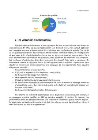 Le Référencement
I : LES METHODES D'OPTIMISATION
L'optimisation ou l'ajustement d'une campagne de liens sponsorisés est une démarche
assez complexe. En effet, les leviers d'optimisation sont divers et variés, mais surtout, optimiser
une campagne reste une action subjective, les résultats ne sont pas forcément assurés. Cela est dû
au fait que le comportement des internautes diffère selon de nombreux critères, et il n'est pas rare
de voir qu'un levier d'optimisation fonctionne pour un annonceur mais pas pour un autre. Il y a
donc des exemples d'optimisation dits classiques, mais également des méthodes plus complexes.
Les méthodes d'optimisation dépendent fortement des objectifs fixés dans la campagne de
l'annonceur à savoir la croissance du CA, du trafic ou encore de la visibilité. L'optimisation peut
résulter de nombreuses actions concernant une campagne de liens sponsorisés. Nous pouvons
citer comme exemples :
− L'augmentation ou la baisse du CPC ;
− L'ajout ou la suppression d'un ou plusieurs mot(s)-clé(s) ;
− Le changement de ciblage d'un mot-clé ;
− Le changement de l'URL de destination ;
− L'ajout, la modification ou la suppression d'une annonce ;
− La modification du capping d'une campagne c'est à dire le nombre d'affichage maximum
d'une publicité auprès d'un même visiteur, cela sert à éviter un surcroît inutile et donc une
intrusion publicitaire ;
− Le changement de la géolocalisation de la campagne
Une analyse est fortement recommandée avant d'optimiser une annonce. Par exemple, si
un annonceur souhaite modifier les CPC de certains mots-clés, il convient de comparer les
performances entre des périodes similaires, tant en terme de saisonnalité que de nombre de jours.
La saisonnalité est également importante et doit être prise en compte dans l'analyse, même si
cette information est difficile à appréhender.
Florian LUSSAGNET & Pierre-Marie POIRIER 25
 