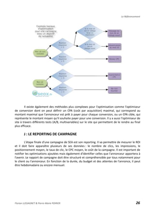 Le Référencement
Il existe également des méthodes plus complexes pour l'optimisation comme l'optimiseur
de conversion dont on peut définir un CPA (coût par acquisition) maximal, qui correspond au
montant maximal que l'annonceur est prêt à payer pour chaque conversion, ou un CPA cible, qui
représente le montant moyen qu'il souhaite payer pour une conversion. Il y a aussi l'optimiseur de
site à travers différents tests (A/B, multivariables) sur le site qui permettent de le rendre au final
plus efficace.
J : LE REPORTING DE CAMPAGNE
L'étape finale d'une campagne de SEA est son reporting. Il va permettre de mesurer le ROI
et il doit faire apparaître plusieurs de ses données : le nombre de clics, les impressions, le
positionnement moyen, le taux de clic, le CPC moyen, le coût de la campagne. Il est important de
notifier les optimisations ajoutées mais également d'identifier celles que l'annonceur apportera à
l'avenir. Le rapport de campagne doit être structuré et compréhensible par tous notamment pour
le client ou l'annonceur. En fonction de la durée, du budget et des attentes de l'annonce, il peut
être hebdomadaire ou encore mensuel.
Florian LUSSAGNET & Pierre-Marie POIRIER 26
 