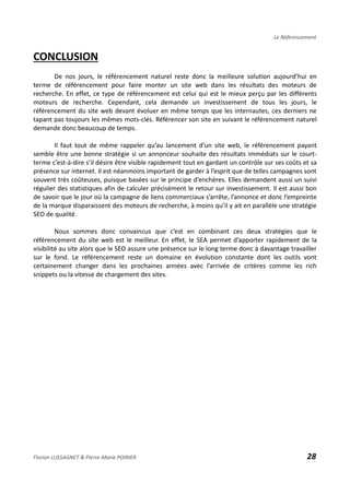 Le Référencement
CONCLUSION
De nos jours, le référencement naturel reste donc la meilleure solution aujourd’hui en
terme de référencement pour faire monter un site web dans les résultats des moteurs de
recherche. En effet, ce type de référencement est celui qui est le mieux perçu par les différents
moteurs de recherche. Cependant, cela demande un investissement de tous les jours, le
référencement du site web devant évoluer en même temps que les internautes, ces derniers ne
tapant pas toujours les mêmes mots-clés. Référencer son site en suivant le référencement naturel
demande donc beaucoup de temps.
Il faut tout de même rappeler qu’au lancement d’un site web, le référencement payant
semble être une bonne stratégie si un annonceur souhaite des résultats immédiats sur le court-
terme c’est-à-dire s’il désire être visible rapidement tout en gardant un contrôle sur ses coûts et sa
présence sur internet. Il est néanmoins important de garder à l’esprit que de telles campagnes sont
souvent très coûteuses, puisque basées sur le principe d’enchères. Elles demandent aussi un suivi
régulier des statistiques afin de calculer précisément le retour sur investissement. Il est aussi bon
de savoir que le jour où la campagne de liens commerciaux s’arrête, l’annonce et donc l’empreinte
de la marque disparaissent des moteurs de recherche, à moins qu’il y ait en parallèle une stratégie
SEO de qualité.
Nous sommes donc convaincus que c’est en combinant ces deux stratégies que le
référencement du site web est le meilleur. En effet, le SEA permet d’apporter rapidement de la
visibilité au site alors que le SEO assure une présence sur le long terme donc à davantage travailler
sur le fond. Le référencement reste un domaine en évolution constante dont les outils vont
certainement changer dans les prochaines années avec l’arrivée de critères comme les rich
snippets ou la vitesse de chargement des sites.
Florian LUSSAGNET & Pierre-Marie POIRIER 28
 