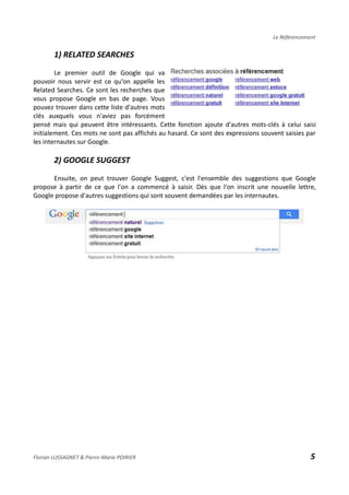 Le Référencement
1) RELATED SEARCHES
Le premier outil de Google qui va
pouvoir nous servir est ce qu'on appelle les
Related Searches. Ce sont les recherches que
vous propose Google en bas de page. Vous
pouvez trouver dans cette liste d'autres mots
clés auxquels vous n'aviez pas forcément
pensé mais qui peuvent être intéressants. Cette fonction ajoute d'autres mots-clés à celui saisi
initialement. Ces mots ne sont pas affichés au hasard. Ce sont des expressions souvent saisies par
les internautes sur Google.
2) GOOGLE SUGGEST
Ensuite, on peut trouver Google Suggest, c'est l'ensemble des suggestions que Google
propose à partir de ce que l'on a commencé à saisir. Dès que l'on inscrit une nouvelle lettre,
Google propose d'autres suggestions qui sont souvent demandées par les internautes.
Florian LUSSAGNET & Pierre-Marie POIRIER 5
 