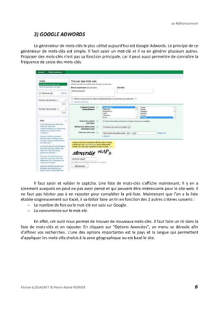 Le Référencement
3) GOOGLE ADWORDS
Le générateur de mots-clés le plus utilisé aujourd'hui est Google Adwords. Le principe de ce
générateur de mots-clés est simple. Il faut saisir un mot-clé et il va en générer plusieurs autres.
Proposer des mots-clés n'est pas sa fonction principale, car il peut aussi permettre de connaître la
fréquence de saisie des mots-clés.
Il faut saisir et valider le captcha. Une liste de mots-clés s'affiche maintenant. Il y en a
sûrement auxquels on peut ne pas avoir pensé et qui peuvent être intéressants pour le site web. Il
ne faut pas hésiter pas à en rajouter pour compléter la pré-liste. Maintenant que l'on a la liste
établie soigneusement sur Excel, il va falloir faire un tri en fonction des 2 autres critères suivants :
− Le nombre de fois ou le mot-clé est saisi sur Google.
− La concurrence sur le mot-clé.
En effet, cet outil nous permet de trouver de nouveaux mots-clés. Il faut faire un tri dans la
liste de mots-clés et en rajouter. En cliquant sur "Options Avancées", un menu se déroule afin
d'affiner vos recherches. L'une des options importantes est le pays et la langue qui permettent
d'appliquer les mots-clés choisis à la zone géographique ou est basé le site.
Florian LUSSAGNET & Pierre-Marie POIRIER 6
 