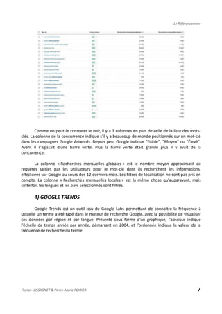 Le Référencement
Comme on peut le constater le voir, il y a 3 colonnes en plus de celle de la liste des mots-
clés. La colonne de la concurrence indique s'il y a beaucoup de monde positionnés sur un mot-clé
dans les campagnes Google Adwords. Depuis peu, Google indique "Faible", "Moyen" ou "Élevé".
Avant il s'agissait d'une barre verte. Plus la barre verte était grande plus il y avait de la
concurrence.
La colonne « Recherches mensuelles globales » est le nombre moyen approximatif de
requêtes saisies par les utilisateurs pour le mot-clé dont ils recherchent les informations,
effectuées sur Google au cours des 12 derniers mois. Les filtres de localisation ne sont pas pris en
compte. La colonne « Recherches mensuelles locales » est la même chose qu'auparavant, mais
cette fois les langues et les pays sélectionnés sont filtrés.
4) GOOGLE TRENDS
Google Trends est un outil issu de Google Labs permettant de connaître la fréquence à
laquelle un terme a été tapé dans le moteur de recherche Google, avec la possibilité de visualiser
ces données par région et par langue. Présenté sous forme d'un graphique, l'abscisse indique
l'échelle de temps année par année, démarrant en 2004, et l'ordonnée indique la valeur de la
fréquence de recherche du terme.
Florian LUSSAGNET & Pierre-Marie POIRIER 7
 