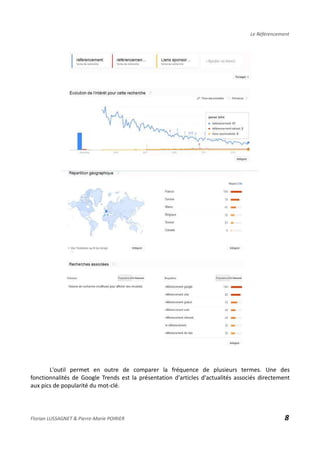Le Référencement
L'outil permet en outre de comparer la fréquence de plusieurs termes. Une des
fonctionnalités de Google Trends est la présentation d'articles d'actualités associés directement
aux pics de popularité du mot-clé.
Florian LUSSAGNET & Pierre-Marie POIRIER 8
 