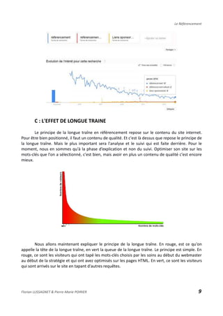 Le Référencement
C : L'EFFET DE LONGUE TRAINE
Le principe de la longue traîne en référencement repose sur le contenu du site internet.
Pour être bien positionné, il faut un contenu de qualité. Et c'est là dessus que repose le principe de
la longue traîne. Mais le plus important sera l'analyse et le suivi qui est faite derrière. Pour le
moment, nous en sommes qu'à la phase d’explication et non du suivi. Optimiser son site sur les
mots-clés que l'on a sélectionné, c'est bien, mais avoir en plus un contenu de qualité c'est encore
mieux.
Nous allons maintenant expliquer le principe de la longue traîne. En rouge, est ce qu'on
appelle la tête de la longue traîne, en vert la queue de la longue traîne. Le principe est simple. En
rouge, ce sont les visiteurs qui ont tapé les mots-clés choisis par les soins au début du webmaster
au début de la stratégie et qui ont avez optimisés sur les pages HTML. En vert, ce sont les visiteurs
qui sont arrivés sur le site en tapant d'autres requêtes.
Florian LUSSAGNET & Pierre-Marie POIRIER 9
 