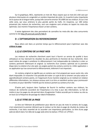 Le Référencement
Sur le graphique, MC1, représente un mot clé. Nous voyons que ce mot-clé à été saisi par
plusieurs internautes et a engendré un nombre important de visite. Ici, la partie la plus importante
est la queue de la longue traîne, puisqu'elle concerne environ 70 à 80% de vos visiteurs. Et oui c'est
cette zone, qui vous amènera la plus grande partie du trafic. En moyenne, sur 100 visites
provenant des moteurs de recherches, seul une vingtaine sont arrivées en tapant les mots-clés
optimisés. Ceci montre l’importance d’avoir un bon contenu.
Il existe également des sites permettant de connaître les mots-clés des sites concurrents
comme le site http://fr.semrush.com/fr/?db=fr.
D : L'OPTIMISATION DU REFERENCEMENT
Nous allons voir dans un premier temps que le référencement peut s'optimiser avec des
critères in page.
1.1) LE CONTENU DE LA PAGE WEB
Les moteurs de recherche cherchent avant tout à fournir un service de qualité à leurs
utilisateurs en leur donnant les résultats les plus pertinents en fonction de leur recherche. Ainsi
avant même de songer à améliorer le référencement il est indispensable de s'attacher à créer un
contenu pertinent intéressant et original. La recherche d'un contenu optimisé est la première
étape dans la création d'un site web. Les anglais parlent du contenu comme la « killer application »
ou application qui tue concernant le référencement, tellement il est important.
Un contenu original ne signifie pas un contenu qui n'est proposé par aucun autre site, cela
étant impossible. En revanche il est possible de traiter un sujet et de lui amener une plus-value en
approfondissant certains points, en l'organisant d'une manière originale ou en mettant en relation
différentes informations. Les réseaux sociaux sont à ce titre un excellent vecteur pour promouvoir
le contenu et pour identifier l'intérêt que les lecteurs portent au contenu d’un site.
D'autre part, toujours dans l'optique de fournir le meilleur contenu aux visiteurs, les
moteurs de recherche accordent de l'importance à la mise à jour des informations. Le fait de
mettre à jour les pages du site permet donc d'augmenter l'indice accordé par le moteur au site ou
en tout cas la fréquence de passage du robot d'indexation.
1.2) LE TITRE DE LA PAGE
Le titre est l'élément de prédilection pour décrire en peu de mots le contenu de la page,
c'est notamment le premier élément que le visiteur va lire dans la page de résultat du moteur de
recherche, il est donc essentiel de lui accorder une importance particulière. Le titre d'une page
web est décrit dans l'en-tête de la page web entre les balises <TITLE> et </TITLE>.
Florian LUSSAGNET & Pierre-Marie POIRIER 10
 