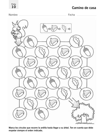 Ficha 
10 Camino de casa 
Nombre Fecha 
Marca los círculos que recorre la ardilla hasta llegar a su árbol. Ten en cuenta que debe 
respetar siempre el orden indicado. 
 