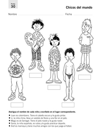 Ficha 
30 Chicos del mundo 
Nombre Fecha 
Averigua el nombre de cada niño y escríbelo en el lugar correspondiente. 
• Juan es colombiano. Tiene el cabello oscuro y le gusta pintar. 
• Li, la niña china, lleva un vestido de flores y una flor en el pelo. 
• Magú es de Senegal. Tiene el pelo rizado y le gusta nadar. 
• Sonia, la niña española, es rubia y le gusta practicar deporte. 
• Aref es marroquí y tiene muchos amigos con los que juega al fútbol. 
 