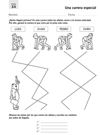 Ficha 
34 Una carrera especial 
Nombre Fecha 
¿Quién llegará primero? En esta carrera todos los atletas corren a la misma velocidad. 
Por ello, ganará la carrera el que corra por la pista más corta. 
LUIS JUAN PEDRO IVÁN 
Observa las pistas por las que corren los atletas y escribe sus nombres 
por orden de llegada. 
1.º . 
2.º . 
3.º . 
4.º . 
 