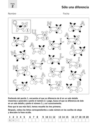 Ficha 
2 Sólo una diferencia 
Nombre Fecha 
1 
2 
3 
Partiendo del perrito 1, encuentra el que se diferencia de él en un solo detalle 
(manchas o posición) y ponle el número 2. Luego, busca el que se diferencia de éste 
en un solo detalle y ponle el número 3, y así sucesivamente. 
Para que te sea más fácil, hemos resuelto los tres primeros. 
Después, coloca las letras correspondientes a cada número en las casillas de abajo 
y descubre la frase oculta. 
1 2 3 4 5 6 7 8 9 10 11 12 13 14 15 16 17 18 19 20 
Q U I 
 