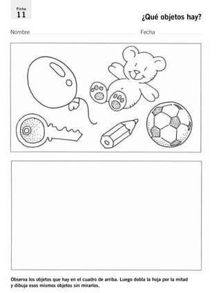 Ficha 
11 ¿Qué objetos hay? 
Nombre Fecha 
Observa los objetos que hay en el cuadro de arriba. Luego dobla la hoja por la mitad 
y dibuja esos mismos objetos sin mirarlos. 
 