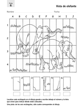 Ficha 
6 Vista de elefante 
Nombre Fecha 
B C D E F G H I J 
1 
2 
3 
4 
A 
1 
2 3 4 5 6 
Localiza cada rectángulo en el dibujo grande y escribe debajo el número y la letra 
que sirven para indicar dónde están colocados. 
Una pista: de los seis rectángulos, sólo cuatro corresponden al dibujo. 
 