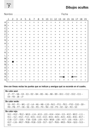Ficha 
7 Dibujos ocultos 
Nombre Fecha 
A 
B 
C 
D 
E 
F 
G 
H 
I 
J 
K 
L 
M 
N 
Ñ 
O 
P 
Q 
R 
S 
1 2 3 4 5 6 7 8 9 10 11 12 13 14 15 16 17 18 19 
Une con líneas rectas los puntos que se indican y averigua qué se esconde en el cuadro. 
De color azul: 
J7 – F7 – G6 – E4 – E3 – D2 – B4 – B5 – A6 – A8 – B9 – B11 – C12 – D12 – E11 – 
E9 – F8 – J8 – J7 
De color verde: 
S3 – R2 – P1 – M1 – L2 – L4 – K6 – K8 – L10 – N11 – P11 – Ñ11 – P10 – S10 – S9 – 
R9 – P8 – P7 – O6 – S6 – S5 – R5 – P4 – Ñ4 – O3 – P3 – O2 – Q2 – R3 – S3 
De color rojo: 
S11 – R12 – Ñ12 – M13 – L14 – K13 – J13 – K14 – H14 – I13 – K12 – M12 – L11 – 
K11 – I12 – H12 – F13 – D15 – C14 – C13 – B14 – B15 – A15 – A16 – B16 – B17 – 
C18 – C17 – D16 – F18 – G18 – J19 – K19 – M18 – J18 – H17 – J16 – K16 – J17 – 
K17 – L16 – M17 – Ñ18 – R18 – S19 – S17 – Q17 – Ñ16 – M15 – Ñ14 – Q13 – S13 – 
S11 
 
