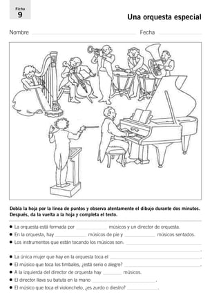 Ficha 
9 Una orquesta especial 
Nombre Fecha 
Dobla la hoja por la línea de puntos y observa atentamente el dibujo durante dos minutos. 
Después, da la vuelta a la hoja y completa el texto. 
• La orquesta está formada por músicos y un director de orquesta. 
• En la orquesta, hay músicos de pie y músicos sentados. 
• Los instrumentos que están tocando los músicos son: 
. 
• La única mujer que hay en la orquesta toca el . 
• El músico que toca los timbales, ¿está serio o alegre? . 
• A la izquierda del director de orquesta hay músicos. 
• El director lleva su batuta en la mano . 
• El músico que toca el violonchelo, ¿es zurdo o diestro? . 
 