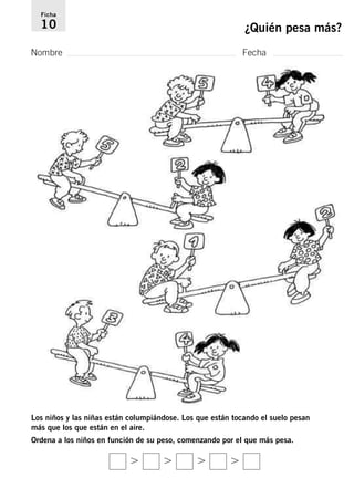 Ficha 
10 ¿Quién pesa más? 
Nombre Fecha 
Los niños y las niñas están columpiándose. Los que están tocando el suelo pesan 
más que los que están en el aire. 
Ordena a los niños en función de su peso, comenzando por el que más pesa. 
    
 