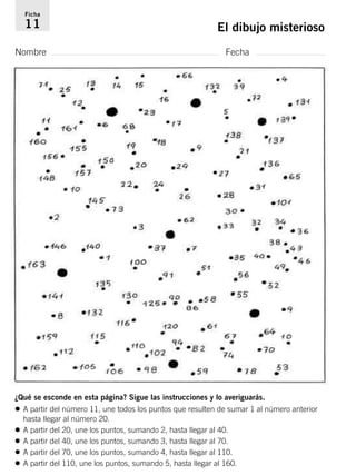 Ficha 
11 El dibujo misterioso 
Nombre Fecha 
¿Qué se esconde en esta página? Sigue las instrucciones y lo averiguarás. 
• A partir del número 11, une todos los puntos que resulten de sumar 1 al número anterior 
hasta llegar al número 20. 
• A partir del 20, une los puntos, sumando 2, hasta llegar al 40. 
• A partir del 40, une los puntos, sumando 3, hasta llegar al 70. 
• A partir del 70, une los puntos, sumando 4, hasta llegar al 110. 
• A partir del 110, une los puntos, sumando 5, hasta llegar al 160. 
 