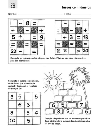 Ficha 
12 Juegos con números 
Nombre Fecha 
Completa los cuadros con los números que faltan. Fíjate en que cada número sirve 
para dos operaciones. 
Completa el cuadro con números, 
de tal forma que sumados en 
vertical y horizontal el resultado 
dé siempre 20. 
Completa la pirámide con los números que faltan. 
Cada piedra vale la suma de las dos piedras sobre 
las que se apoya. 
 