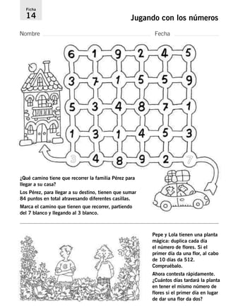Ficha 
14 Jugando con los números 
Nombre Fecha 
3 7 
Pepe y Lola tienen una planta 
mágica: duplica cada día 
el número de flores. Si el 
primer día da una flor, al cabo 
de 10 días da 512. 
Compruébalo. 
Ahora contesta rápidamente. 
¿Cuántos días tardará la planta 
en tener el mismo número de 
flores si el primer día en lugar 
de dar una flor da dos? 
¿Qué camino tiene que recorrer la familia Pérez para 
llegar a su casa? 
Los Pérez, para llegar a su destino, tienen que sumar 
84 puntos en total atravesando diferentes casillas. 
Marca el camino que tienen que recorrer, partiendo 
del 7 blanco y llegando al 3 blanco. 
 