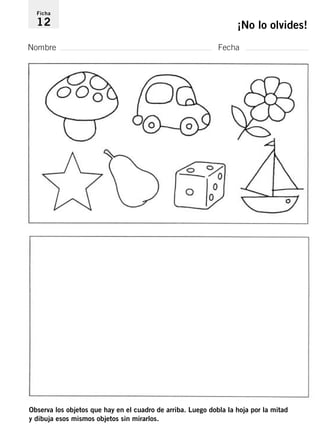 Ficha 
12 ¡No lo olvides! 
Nombre Fecha 
Observa los objetos que hay en el cuadro de arriba. Luego dobla la hoja por la mitad 
y dibuja esos mismos objetos sin mirarlos. 
 
