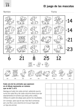 Ficha 
15 El juego de las mascotas 
Nombre Fecha 
 
Cada uno de los animales que aparecen 
en el dibujo representa un número 
que va del 1 al 9. 
Averigua el valor de cada animal, sabiendo que la 
suma de cada fila y de cada columna tiene que dar 
exactamente el número que está junto a ellas. 
Utiliza el cuadro de abajo para poner los resultados. 
Un consejo: para que te sea más fácil comienza 
por una fila o una columna en la que haya sólo 
un tipo de animal. 
14 
14 
21 
23 
6 21 8 25 12 
  
  
 
 
 
 
 
 
 
 
       
 