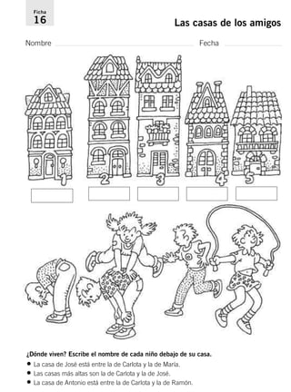 Ficha 
16 Las casas de los amigos 
Nombre Fecha 
¿Dónde viven? Escribe el nombre de cada niño debajo de su casa. 
• La casa de José está entre la de Carlota y la de María. 
• Las casas más altas son la de Carlota y la de José. 
• La casa de Antonio está entre la de Carlota y la de Ramón. 
 