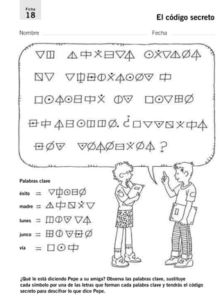 Ficha 
18 El código secreto 
Nombre Fecha 
Palabras clave 
éxito 
madre 
lunes 
junco 
vía 
¿Qué le está diciendo Pepe a su amiga? Observa las palabras clave, sustituye 
cada símbolo por una de las letras que forman cada palabra clave y tendrás el código 
secreto para descifrar lo que dice Pepe. 
 