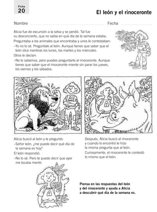 Ficha 
20 El león y el rinoceronte 
Nombre Fecha 
Alicia fue de excursión a la selva y se perdió. Tal fue 
su desconcierto, que no sabía en qué día de la semana estaba. 
Preguntaba a los animales que encontraba y unos le contestaban: 
–Yo no lo sé. Pregúntale al león. Aunque tienes que saber que el 
león dice mentiras los lunes, los martes y los miércoles. 
Otros le decían: 
–No lo sabemos, pero puedes preguntarle al rinoceronte. Aunque 
tienes que saber que el rinoceronte miente sin parar los jueves, 
los viernes y los sábados. 
Alicia buscó al león y le preguntó: 
–Señor león, ¿me puede decir qué día de 
la semana es hoy? 
El león respondió: 
–No lo sé. Pero te puedo decir que ayer 
me tocaba mentir. 
Después, Alicia buscó al rinoceronte 
y cuando lo encontró le hizo 
la misma pregunta que al león. 
Curiosamente, el rinoceronte le contestó 
lo mismo que el león. 
Piensa en las respuestas del león 
y del rinoceronte y ayuda a Alicia 
a descubrir qué día de la semana es. 
 