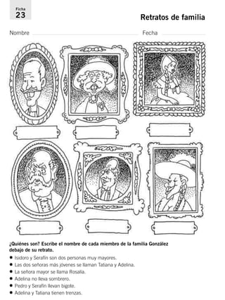 Ficha 
23 Retratos de familia 
Nombre Fecha 
¿Quiénes son? Escribe el nombre de cada miembro de la familia González 
debajo de su retrato. 
• Isidoro y Serafín son dos personas muy mayores. 
• Las dos señoras más jóvenes se llaman Tatiana y Adelina. 
• La señora mayor se llama Rosalía. 
• Adelina no lleva sombrero. 
• Pedro y Serafín llevan bigote. 
• Adelina y Tatiana tienen trenzas. 
 