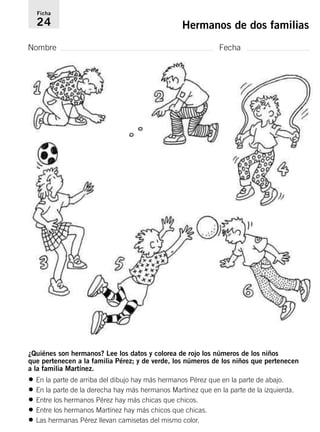 Ficha 
24 Hermanos de dos familias 
Nombre Fecha 
¿Quiénes son hermanos? Lee los datos y colorea de rojo los números de los niños 
que pertenecen a la familia Pérez; y de verde, los números de los niños que pertenecen 
a la familia Martínez. 
• En la parte de arriba del dibujo hay más hermanos Pérez que en la parte de abajo. 
• En la parte de la derecha hay más hermanos Martínez que en la parte de la izquierda. 
• Entre los hermanos Pérez hay más chicas que chicos. 
• Entre los hermanos Martínez hay más chicos que chicas. 
• Las hermanas Pérez llevan camisetas del mismo color. 
 