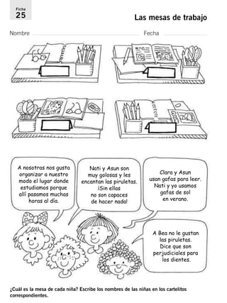 Ficha 
25 Las mesas de trabajo 
Nombre Fecha 
A nosotras nos gusta 
organizar a nuestro 
modo el lugar donde 
estudiamos porque 
allí pasamos muchas 
horas al día. 
Nati y Asun son 
muy golosas y les 
encantan las piruletas. 
¡Sin ellas 
no son capaces 
de hacer nada! 
Clara y Asun 
usan gafas para leer. 
Nati y yo usamos 
gafas de sol 
en verano. 
A Bea no le gustan 
las piruletas. 
Dice que son 
perjudiciales para 
los dientes. 
¿Cuál es la mesa de cada niña? Escribe los nombres de las niñas en los cartelitos 
correspondientes. 
 