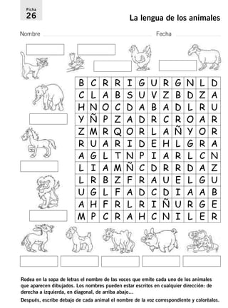 Ficha 
26 La lengua de los animales 
Nombre Fecha 
B C R R I G U R G N L D 
C L A B S U V Z B D Z A 
H N O C D A B A D L R U 
Y Ñ P Z A D R C R O A R 
Z M R Q O R L A Ñ Y O R 
R U A R I D E H L G R A 
A G L T N P I A R L C N 
L I A M Ñ C D R R D A Z 
L R B Z F R A U E L G U 
U G L F A D C D I A A B 
A H F R L R I Ñ U R G E 
M P C R A H C N I L E R 
Rodea en la sopa de letras el nombre de las voces que emite cada uno de los animales 
que aparecen dibujados. Los nombres pueden estar escritos en cualquier dirección: de 
derecha a izquierda, en diagonal, de arriba abajo… 
Después, escribe debajo de cada animal el nombre de la voz correspondiente y coloréalos. 
 