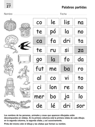 Ficha 
27 Palabras partidas 
Nombre Fecha 
co te pó la no 
ca 
le lis na 
fa dri ta 
te ru si za 
go la fo da 
fut me ba ro 
al co vi to 
ci lon re no 
mer bo ja lo 
de lé dri sor 
Los nombres de las personas, animales y cosas que aparecen dibujados están 
descompuestos en sílabas. En la primera columna está la primera sílaba de cada dibujo; 
en la segunda columna, la segunda sílaba, y así sucesivamente. 
Pinta del mismo color el dibujo y las sílabas que forman su nombre. 
 