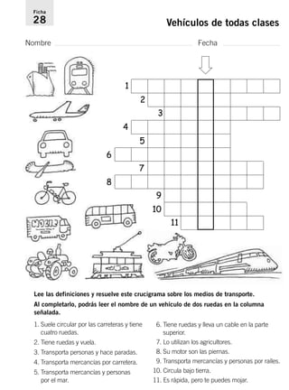 Ficha 
28 Vehículos de todas clases 
Nombre Fecha 
1 
2 
Lee las definiciones y resuelve este crucigrama sobre los medios de transporte. 
Al completarlo, podrás leer el nombre de un vehículo de dos ruedas en la columna 
señalada. 
6. Tiene ruedas y lleva un cable en la parte 
superior. 
7. Lo utilizan los agricultores. 
8. Su motor son las piernas. 
9. Transporta mercancías y personas por raíles. 
10. Circula bajo tierra. 
11. Es rápida, pero te puedes mojar. 
1. Suele circular por las carreteras y tiene 
cuatro ruedas. 
2. Tiene ruedas y vuela. 
3. Transporta personas y hace paradas. 
4. Transporta mercancías por carretera. 
5. Transporta mercancías y personas 
por el mar. 
3 
4 
5 
6 
7 
8 
9 
10 
11 
 