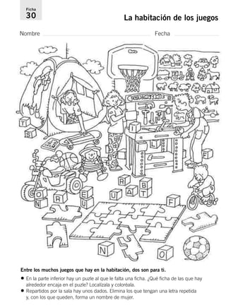 Ficha 
30 La habitación de los juegos 
Nombre Fecha 
Entre los muchos juegos que hay en la habitación, dos son para ti. 
• En la parte inferior hay un puzle al que le falta una ficha. ¿Qué ficha de las que hay 
alrededor encaja en el puzle? Localízala y coloréala. 
• Repartidos por la sala hay unos dados. Elimina los que tengan una letra repetida 
y, con los que queden, forma un nombre de mujer. 
 