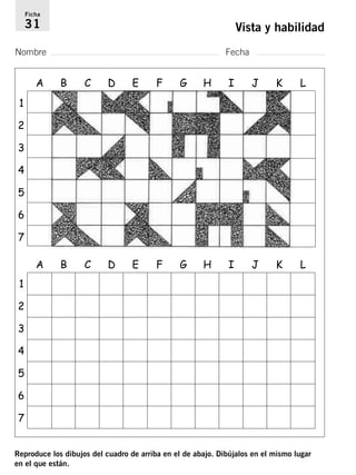 Ficha 
31 Vista y habilidad 
Nombre Fecha 
1 
2 
3 
4 
5 
6 
7 
1 
2 
3 
4 
5 
6 
7 
A B C D E F G H I J K L 
A B C D E F G H I J K L 
Reproduce los dibujos del cuadro de arriba en el de abajo. Dibújalos en el mismo lugar 
en el que están. 
 