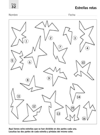 Ficha 
32 Estrellas rotas 
Nombre Fecha 
1 
2 3 
Aquí tienes ocho estrellas que se han dividido en dos partes cada una. 
Localiza las dos partes de cada estrella y píntalas del mismo color. 
4 
5 6 
7 
10 
8 9 
11 
12 
13 
14 
15 
16 
 