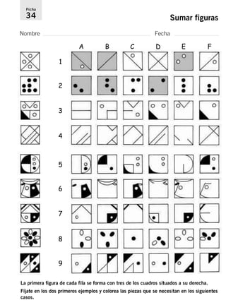 Ficha 
34 Sumar figuras 
Nombre Fecha 
1 
A B C D E F 
2 
3 
4 
5 
6 
7 
8 
9 
La primera figura de cada fila se forma con tres de los cuadros situados a su derecha. 
Fíjate en los dos primeros ejemplos y colorea las piezas que se necesitan en los siguientes 
casos. 
 